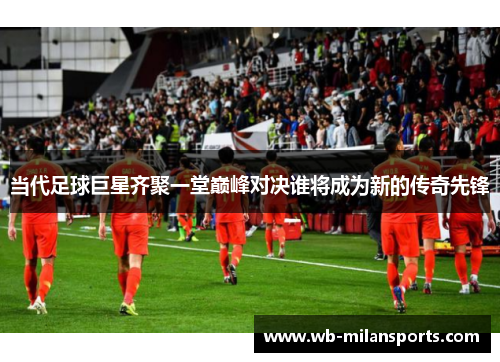 当代足球巨星齐聚一堂巅峰对决谁将成为新的传奇先锋
