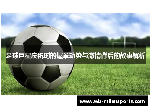 足球巨星庆祝时的握拳动势与激情背后的故事解析