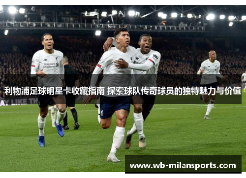 利物浦足球明星卡收藏指南 探索球队传奇球员的独特魅力与价值