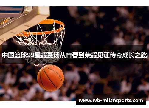 中国篮球99星耀赛场从青春到荣耀见证传奇成长之路