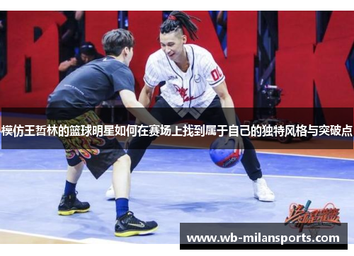 模仿王哲林的篮球明星如何在赛场上找到属于自己的独特风格与突破点