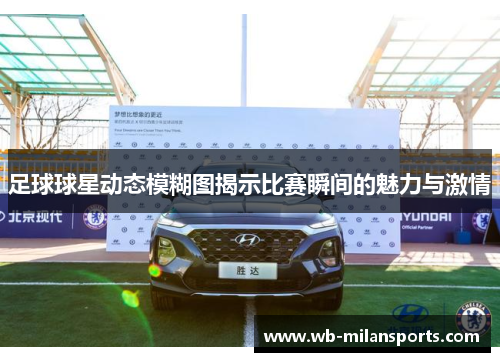 足球球星动态模糊图揭示比赛瞬间的魅力与激情