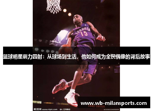 篮球明星萌力四射：从球场到生活，他如何成为全民偶像的背后故事
